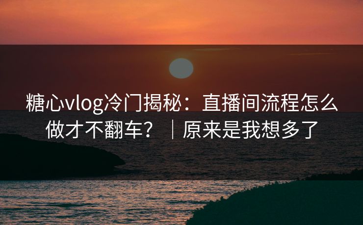 糖心vlog冷门揭秘：直播间流程怎么做才不翻车？｜原来是我想多了  第1张