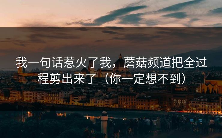 我一句话惹火了我，蘑菇频道把全过程剪出来了（你一定想不到）  第1张