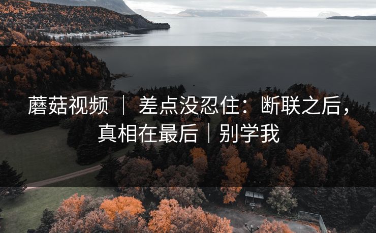 蘑菇视频 ｜ 差点没忍住：断联之后，真相在最后｜别学我  第1张