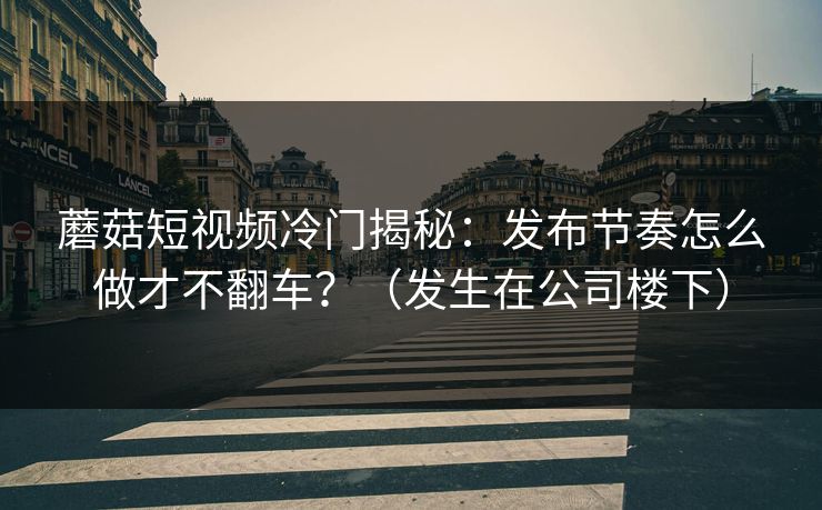 蘑菇短视频冷门揭秘：发布节奏怎么做才不翻车？（发生在公司楼下）  第1张
