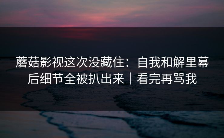 蘑菇影视这次没藏住：自我和解里幕后细节全被扒出来｜看完再骂我  第1张