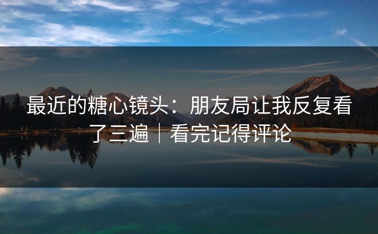 最近的糖心镜头：朋友局让我反复看了三遍｜看完记得评论  第1张