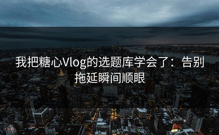 我把糖心Vlog的选题库学会了：告别拖延瞬间顺眼  第1张