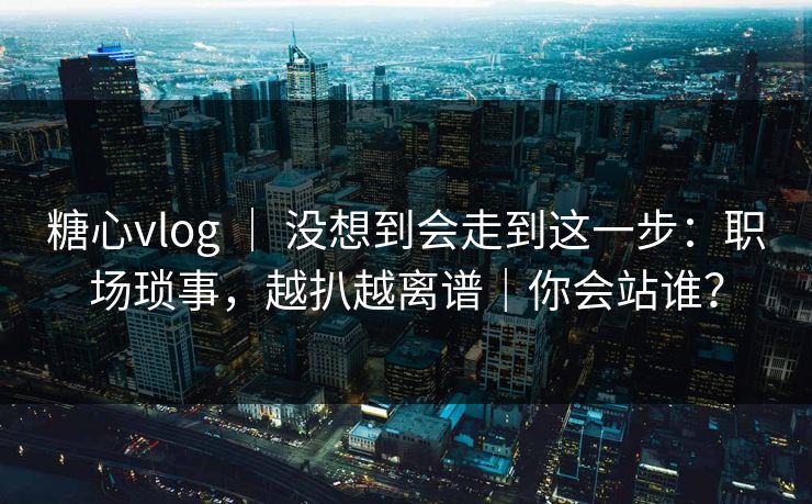 糖心vlog ｜ 没想到会走到这一步：职场琐事，越扒越离谱｜你会站谁？  第1张