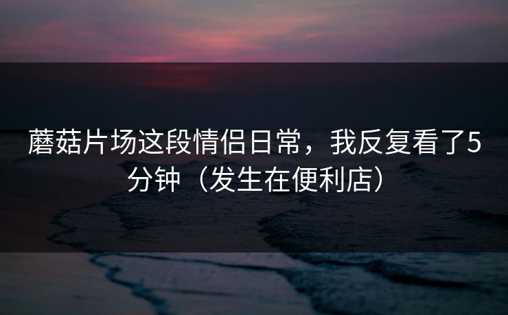 蘑菇片场这段情侣日常,我反复看了5分钟(发生在便利店) 第1张 蘑菇片场这段情侣日常,我反复看了5分钟(发生在便利店) 第1张