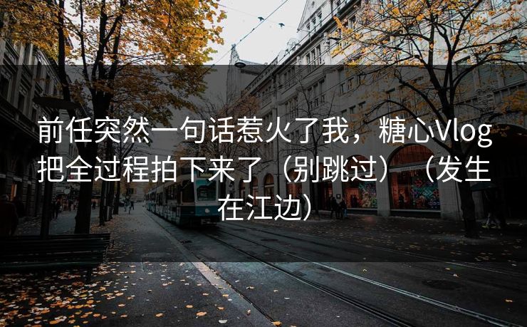 前任突然一句话惹火了我，糖心Vlog把全过程拍下来了（别跳过）（发生在江边）  第1张