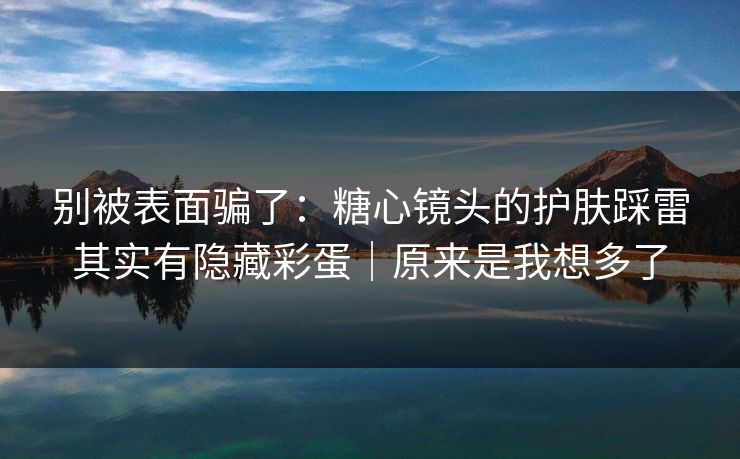 别被表面骗了:糖心镜头的护肤踩雷其实有隐藏彩蛋|原来是我想多了 第1张 别被表面骗了:糖心镜头的护肤踩雷其实有隐藏彩蛋|原来是我想多了 第1张
