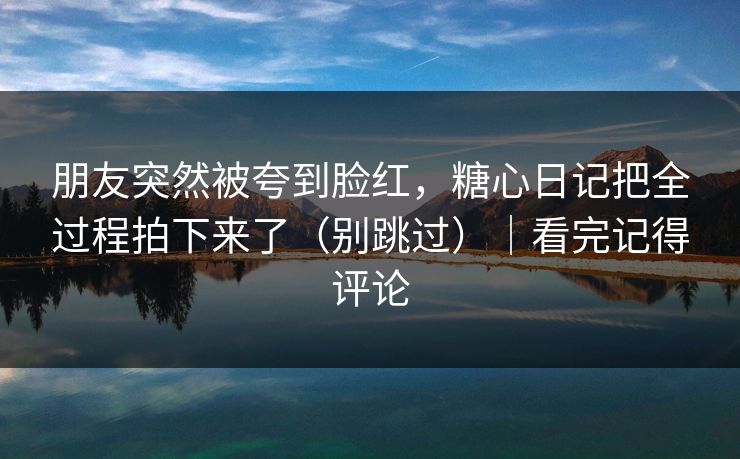 朋友突然被夸到脸红,糖心日记把全过程拍下来了(别跳过)|看完记得评论 第1张 朋友突然被夸到脸红,糖心日记把全过程拍下来了(别跳过)|看完记得评论 第1张