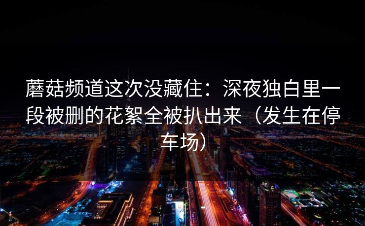 蘑菇频道这次没藏住：深夜独白里一段被删的花絮全被扒出来（发生在停车场）  第1张