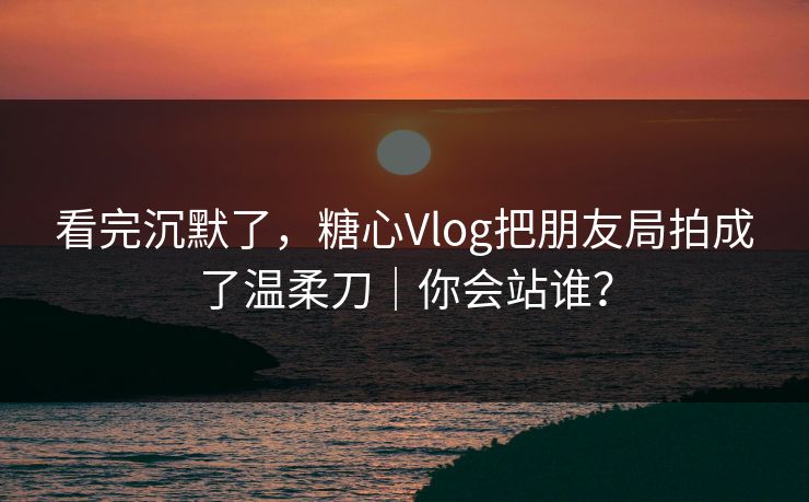 看完沉默了,糖心Vlog把朋友局拍成了温柔刀|你会站谁? 第1张 看完沉默了,糖心Vlog把朋友局拍成了温柔刀|你会站谁? 第1张