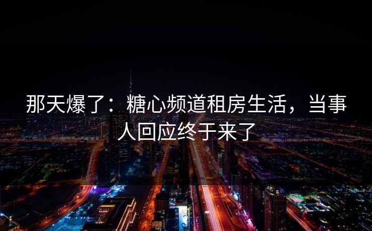 那天爆了：糖心频道租房生活，当事人回应终于来了  第1张