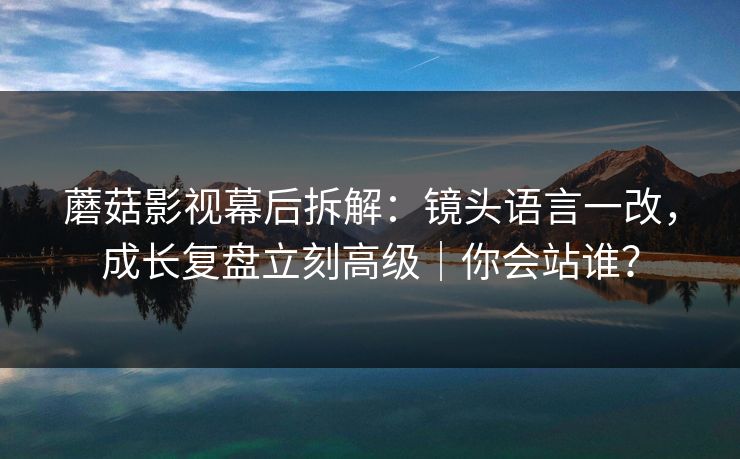 蘑菇影视幕后拆解:镜头语言一改,成长复盘立刻高级|你会站谁? 第1张 蘑菇影视幕后拆解:镜头语言一改,成长复盘立刻高级|你会站谁? 第1张
