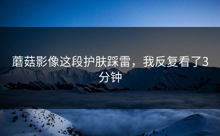蘑菇影像这段护肤踩雷,我反复看了3分钟 第1张 蘑菇影像这段护肤踩雷,我反复看了3分钟 第1张