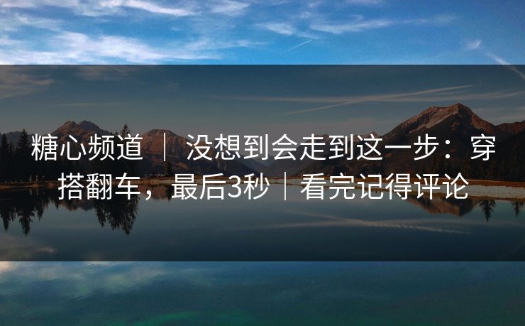 糖心频道 ｜ 没想到会走到这一步：穿搭翻车，最后3秒｜看完记得评论  第1张