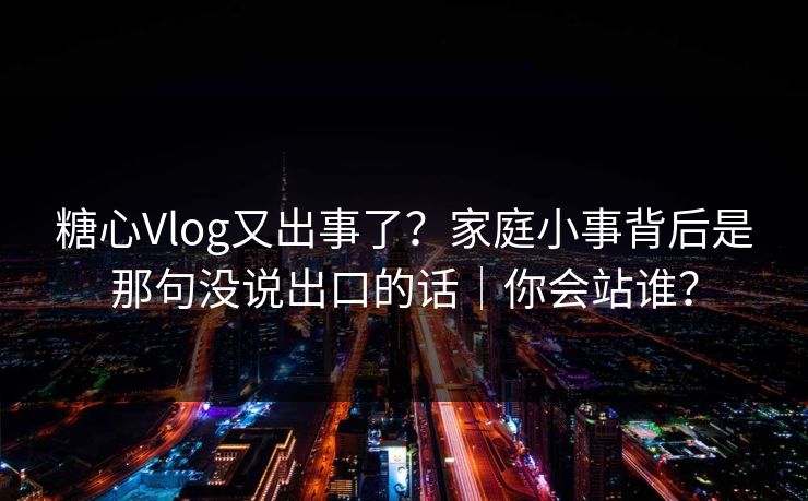 糖心Vlog又出事了？家庭小事背后是那句没说出口的话｜你会站谁？  第1张