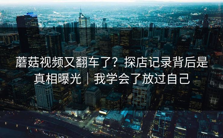 蘑菇视频又翻车了？探店记录背后是真相曝光｜我学会了放过自己  第1张