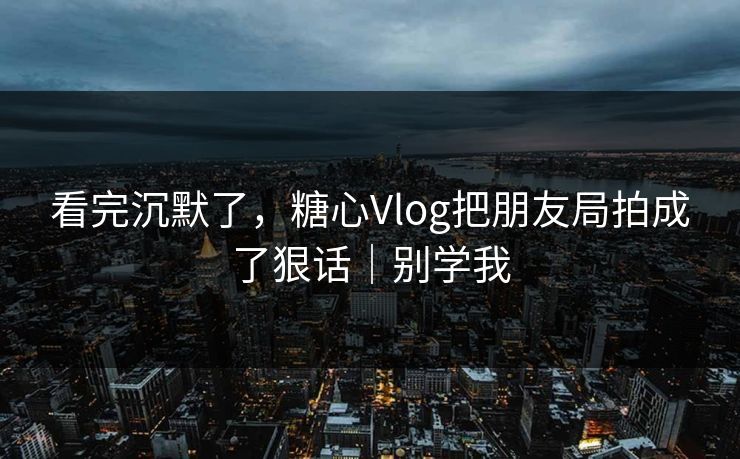 看完沉默了，糖心Vlog把朋友局拍成了狠话｜别学我  第1张