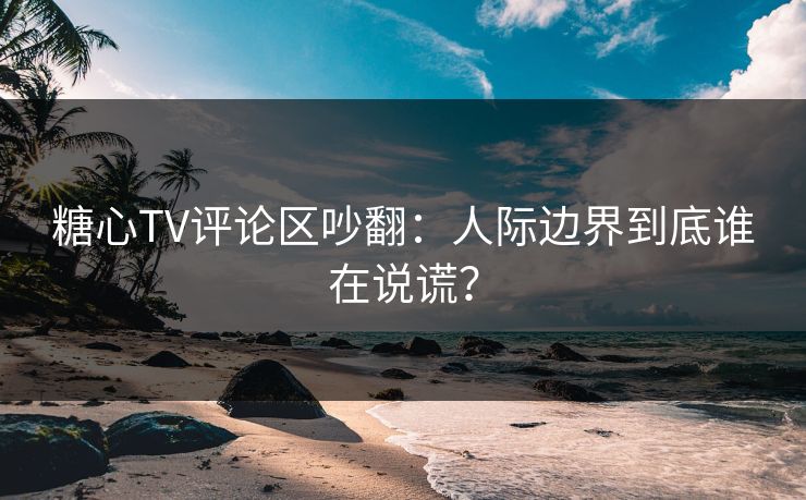 糖心TV评论区吵翻：人际边界到底谁在说谎？  第1张