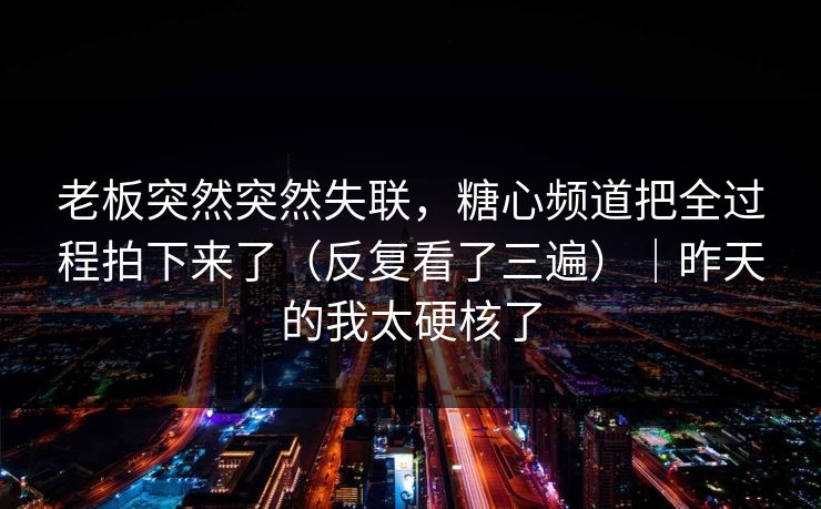老板突然突然失联，糖心频道把全过程拍下来了（反复看了三遍）｜昨天的我太硬核了  第1张