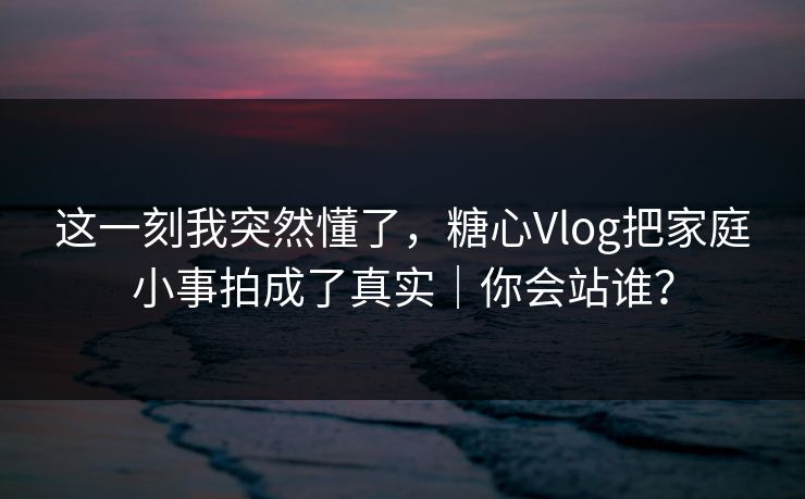 这一刻我突然懂了，糖心Vlog把家庭小事拍成了真实｜你会站谁？  第1张