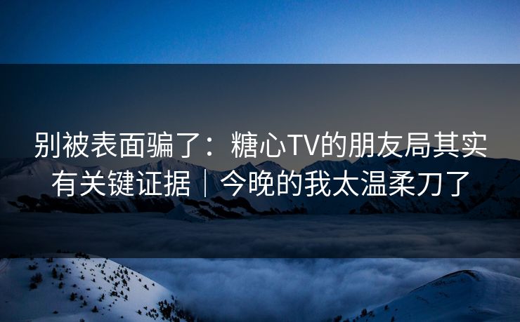 别被表面骗了：糖心TV的朋友局其实有关键证据｜今晚的我太温柔刀了  第1张