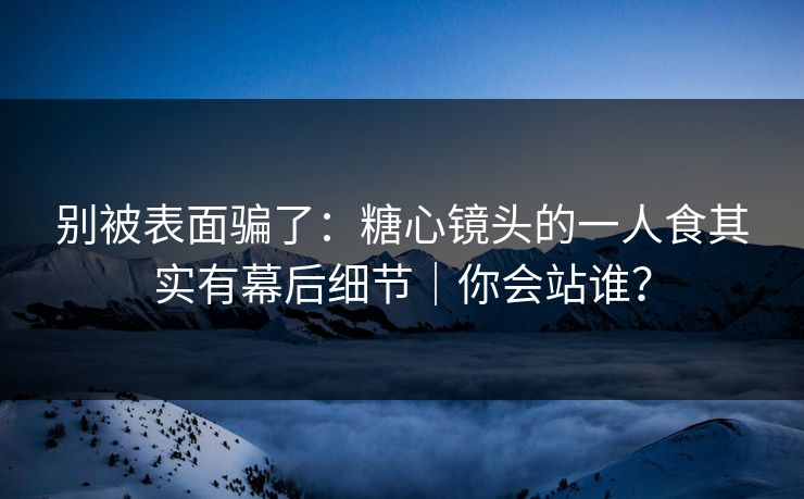 别被表面骗了：糖心镜头的一人食其实有幕后细节｜你会站谁？  第1张