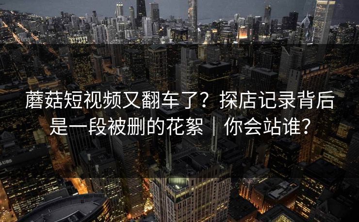 蘑菇短视频又翻车了？探店记录背后是一段被删的花絮｜你会站谁？  第1张