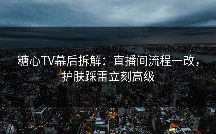 糖心TV幕后拆解：直播间流程一改，护肤踩雷立刻高级  第1张