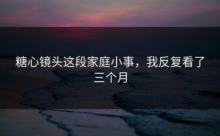 糖心镜头这段家庭小事，我反复看了三个月  第1张