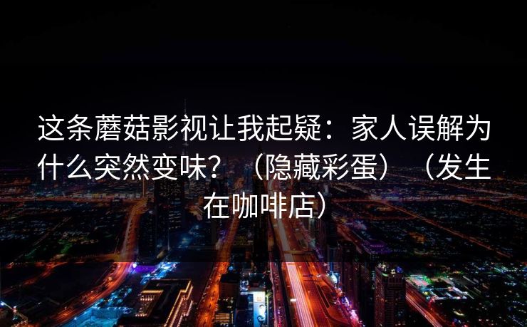 这条蘑菇影视让我起疑:家人误解为什么突然变味?(隐藏彩蛋)(发生在咖啡店) 这条蘑菇影视让我起疑:家人误解为什么突然变味?(隐藏彩蛋)(发生在咖啡店)