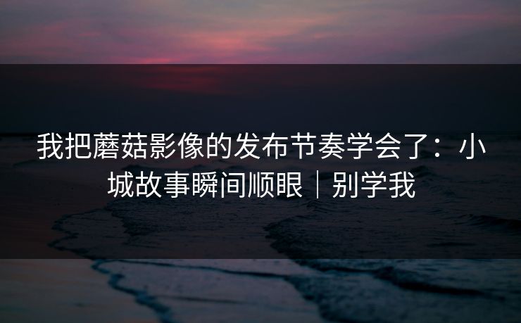 我把蘑菇影像的发布节奏学会了：小城故事瞬间顺眼｜别学我