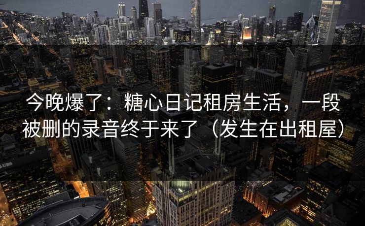 今晚爆了：糖心日记租房生活，一段被删的录音终于来了（发生在出租屋）