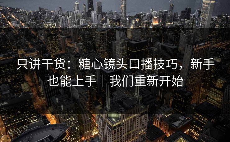 只讲干货：糖心镜头口播技巧，新手也能上手｜我们重新开始