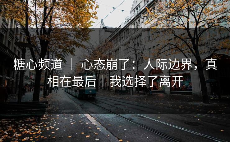 糖心频道 ｜ 心态崩了：人际边界，真相在最后｜我选择了离开