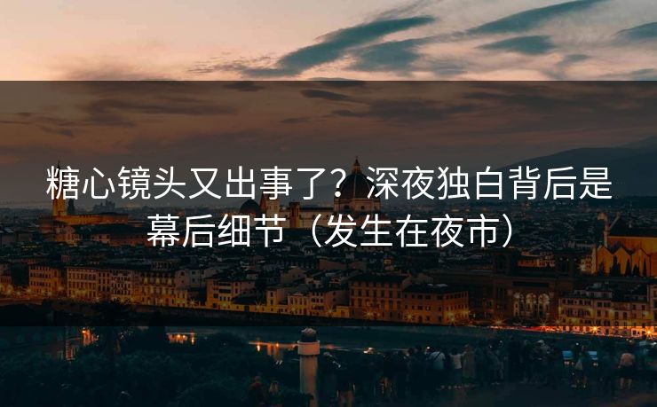 糖心镜头又出事了？深夜独白背后是幕后细节（发生在夜市）