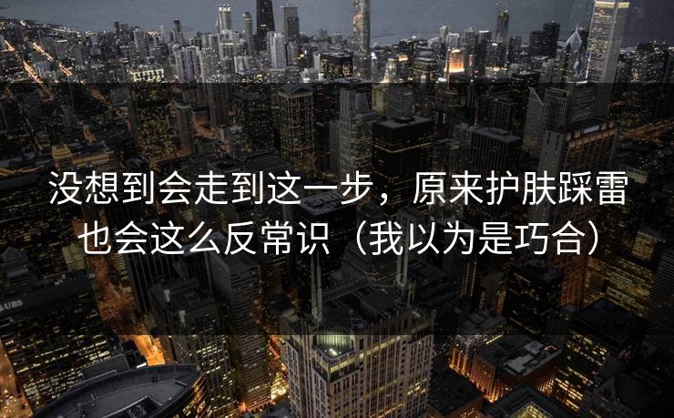 没想到会走到这一步，原来护肤踩雷也会这么反常识（我以为是巧合）