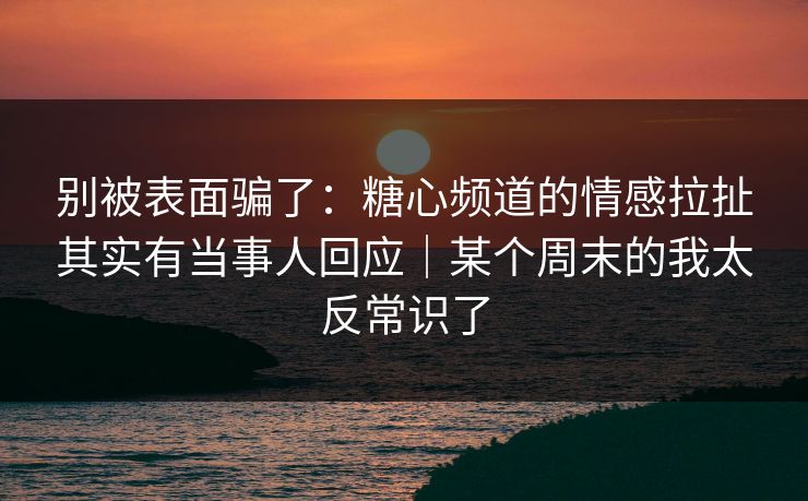 别被表面骗了：糖心频道的情感拉扯其实有当事人回应｜某个周末的我太反常识了