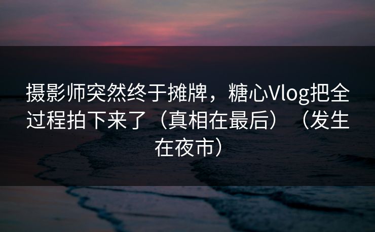 摄影师突然终于摊牌，糖心Vlog把全过程拍下来了（真相在最后）（发生在夜市）