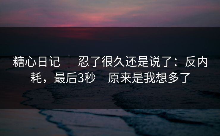 糖心日记 ｜ 忍了很久还是说了：反内耗，最后3秒｜原来是我想多了