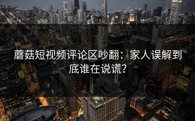 蘑菇短视频评论区吵翻：家人误解到底谁在说谎？