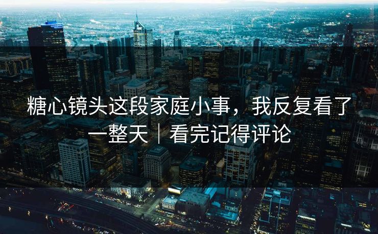 糖心镜头这段家庭小事，我反复看了一整天｜看完记得评论