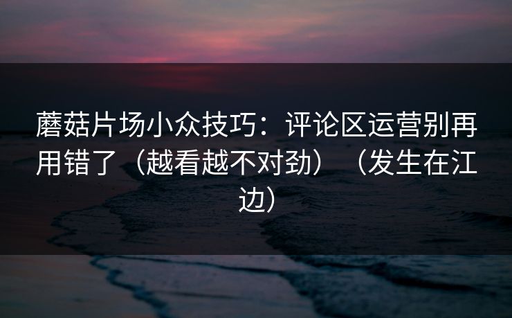 蘑菇片场小众技巧：评论区运营别再用错了（越看越不对劲）（发生在江边）