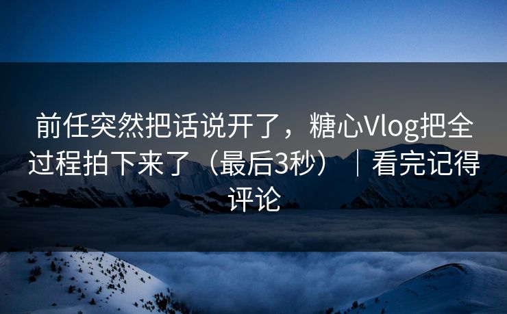 前任突然把话说开了，糖心Vlog把全过程拍下来了（最后3秒）｜看完记得评论