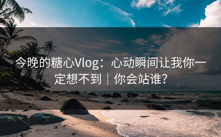 今晚的糖心Vlog：心动瞬间让我你一定想不到｜你会站谁？