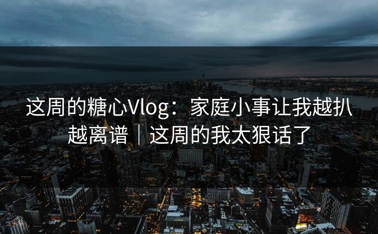 这周的糖心Vlog：家庭小事让我越扒越离谱｜这周的我太狠话了