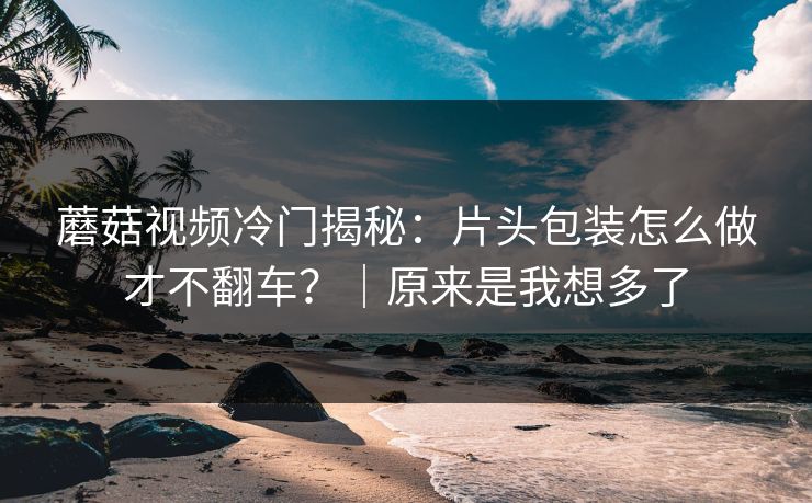 蘑菇视频冷门揭秘：片头包装怎么做才不翻车？｜原来是我想多了