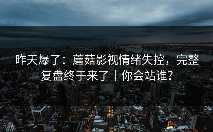 昨天爆了：蘑菇影视情绪失控，完整复盘终于来了｜你会站谁？