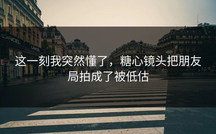 这一刻我突然懂了，糖心镜头把朋友局拍成了被低估
