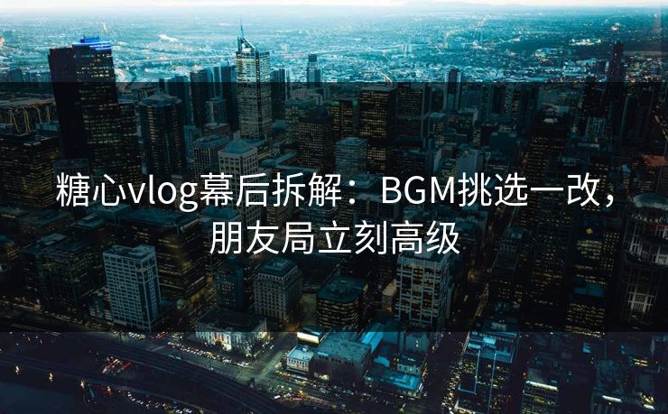 糖心vlog幕后拆解：BGM挑选一改，朋友局立刻高级  第1张
