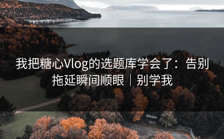 我把糖心Vlog的选题库学会了：告别拖延瞬间顺眼｜别学我